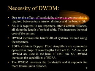 Necessity of DWDM:
• Due to the effect of bandwidth; always a compromise is
required between transmission distance and the bandwidth.
• So, it is required to use repeaters, after a certain distance,
all along the length of optical cable. This increases the total
cost of the system.
• DWDM increases the bandwidth of systems, without using
the repeaters.
• EDFA (Erbium Dopped Fiber Amplifier) are commonly
operated in range of wavelengths 1525 nm to 1565 nm and
DWDM are used in the band of 1550 nm. So, DWDM
increases the capabilities of EDFA.
• The DWDM increases the bandwidth and it supports for
more transmission distance. 8
 