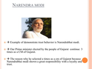   Example of demonstrate trust behavior is Narendrabhai modi.
  Our Prime minister elected by the people of Gujarat continue 3
times as a CM of Gujarat.
  The reason why he selected a times as a cm of Gujarat because
Narendrabhai modi shown a great responsibility with a loyalty and
trust.
NARENDRA MODI
 