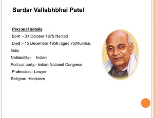 Sardar Vallabhbhai Patel
Personal details
Born :- 31 October 1875 Nadiad
Died :- 15 December 1950 (aged 75)Mumbai,
India
Nationality:- Indian
Political party:- Indian National Congress
Profession:- Lawyer
Religion:- Hinduism
 