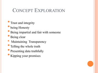 CONCEPT EXPLORATION
•Trust and integrity
•being Honesty
•Being impartial and fair with someone
•Being clear
• Maintaining Transparency
•Telling the whole truth
•Presenting data truthfully
•Kipping your promises
 