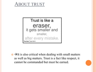 ABOUT TRUST
 It is also critical when dealing with small matters
as well as big matters. Trust is a fact like respect, it
cannot be commanded but must be earned.
 