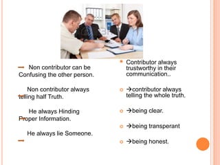  Contributor always
trustworthy in their
communication..
 contributor always
telling the whole truth.
 being clear.
 being transperant
 being honest.
Non contributor can be
Confusing the other person.
Non contributor always
telling half Truth.
He always Hinding
Proper Information.
He always lie Someone.
 