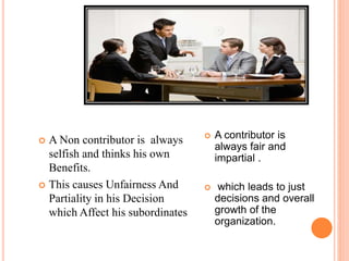  A Non contributor is always
selfish and thinks his own
Benefits.
 This causes Unfairness And
Partiality in his Decision
which Affect his subordinates
 A contributor is
always fair and
impartial .
 which leads to just
decisions and overall
growth of the
organization.
 