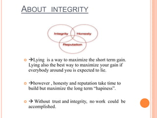 ABOUT INTEGRITY
 Lying is a way to maximize the short term gain.
Lying also the best way to maximize your gain if
everybody around you is expected to lie.
 however , honesty and reputation take time to
build but maximize the long term “hapiness”.
  Without trust and integrity, no work could be
accomplished.
 