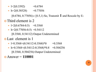 l=2(0.3392) =0.6784
 h=2(0.38528) =0.77056
[0.6784, 0.77056) ᴄ [0.5,1) So, Transmit 1 and Rescale by E2
 Third element is 2
 l=2(0.6784-0.5) =0.3568
 h=2(0.77056-0.5) =0.54112
[0.3568, 0.54112) Output Undetermined
 Last element is 1
 l=0.3568+(0.54112-0.3568)*0 =0.3568
 h=0.3568+(0.54112-0.3568)*0.8 =0.504256
[0.3568, 0.504256) Output Undetermined
 Answer = 110001
11
 