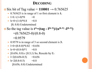  Six bit of Tag value = 110001 → 0.765625
 0.765625 is in range of 1 so first element is 1.
 l=0.+(1-0)*0 =0
 h=0+(1-0)*0.8 =0.8
[0, 0.8) Undetermined
 So the tag value is t*=(tag - l(k-1))/(u(k-1) -l(k-1))
=(0.765625-0)/(0.8-0)
=0.9579
 0.9579 is in range of 3 so second element is 3.
 l=0+(0.8-0)*0.82 =0.656
 h=0+(0.8-0)*1 =0.8
 [0.656, 0.8) ᴄ [0.5,1) So, Rescale by E2
 l=2(0.656-0.5) =0.656
 h=2(0.8-0.5) =0.8
[0.656, 0.8) Undetermined
DECODING
 