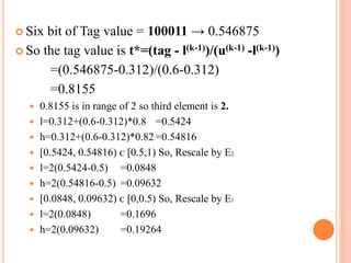  Six bit of Tag value = 100011 → 0.546875
 So the tag value is t*=(tag - l(k-1))/(u(k-1) -l(k-1))
=(0.546875-0.312)/(0.6-0.312)
=0.8155
 0.8155 is in range of 2 so third element is 2.
 l=0.312+(0.6-0.312)*0.8 =0.5424
 h=0.312+(0.6-0.312)*0.82 =0.54816
 [0.5424, 0.54816) ᴄ [0.5,1) So, Rescale by E2
 l=2(0.5424-0.5) =0.0848
 h=2(0.54816-0.5) =0.09632
 [0.0848, 0.09632) ᴄ [0,0.5) So, Rescale by E1
 l=2(0.0848) =0.1696
 h=2(0.09632) =0.19264
 