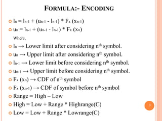  ln = ln-1 + (un-1 - ln-1) * Fx (xn-1)
 un = ln-1 + (un-1 - ln-1) * Fx (xn)
Where,
 ln → Lower limit after considering nth symbol.
 un → Upper limit after considering nth symbol.
 ln-1 → Lower limit before considering nth symbol.
 un-1 → Upper limit before considering nth symbol.
 Fx (xn) → CDF of nth symbol
 Fx (xn-1) → CDF of symbol before nth symbol
 Range = High – Low
 High = Low + Range * Highrange(C)
 Low = Low + Range * Lowrange(C)
FORMULA:- ENCODING
3
 