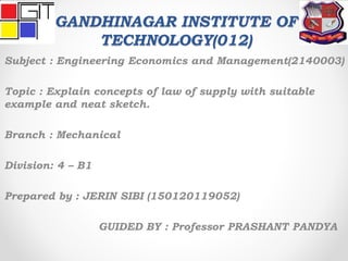 GANDHINAGAR INSTITUTE OF
TECHNOLOGY(012)
Subject : Engineering Economics and Management(2140003)
Topic : Explain concepts of law of supply with suitable
example and neat sketch.
Branch : Mechanical
Division: 4 – B1
Prepared by : JERIN SIBI (150120119052)
GUIDED BY : Professor PRASHANT PANDYA
 