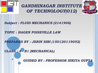 GANDHINAGAR INSTITUTE
OF TECHNOLOGY(012)
Subject : FLUID MECHANICS (2141906)
TOPIC : HAGEN POISEVILLE LAW
PREPARED BY : JERIN SIBI (150120119052)
CLASS : 4 - B1 (MECHANICAL)
GUIDED BY : PROFESSOR NIKITA GUPTA
 