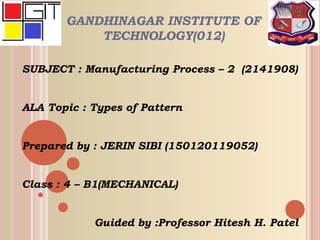 GANDHINAGAR INSTITUTE OF
TECHNOLOGY(012)
SUBJECT : Manufacturing Process – 2 (2141908)
ALA Topic : Types of Pattern
Prepared by : JERIN SIBI (150120119052)
Class : 4 – B1(MECHANICAL)
Guided by :Professor Hitesh H. Patel
 