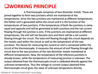 WORKING PRINCIPLE
A Thermocouple comprises of two dissimilar metals. These are
joined together to form two junctions which are maintained at the
temperatures. Since the two junctions are maintained at different temperatures
the Peltier emf is generated within the circuit and it is the function of the
temperatures of two junctions. If the temperature of both the junctions is same,
equal and opposite emf will be generated at both junctions and the net current
flowing through the junction is zero. If the junctions are maintained at different
temperatures, the emf will not become zero and there will be a net current
flowing through the circuit. The total emf flowing through this circuit depends on
the metals used within the circuit as well as the temperature of the two
junctions. The device for measuring the current or emf is connected within the
circuit of the thermocouple. It measures the amount of emf flowing through the
circuit due to the two junctions of the two dissimilar metals maintained at
different temperatures. Now, the temperature of the reference junctions is
already known, while the temperature of measuring junction is unknown. The
output obtained from the thermocouple circuit is calibrated directly against the
unknown temperature. Thus the voltage or current output obtained from
thermocouple circuit gives the value of unknown temperature directly.
PREPARED BY : DEVANSU KHORASIYA(GIT-150120119066)
 