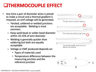 THERMOCOUPLE EFFECT
• Any time a pair of dissimilar wires is joined
to make a circuit and a thermal gradient is
imposed, an emf voltage will be generated.
– Twisted, soldered or welded junctions
are acceptable. Welding is most
common.
– Keep weld bead or solder bead diameter
within 10-15% of wire diameter
– Welding is generally quicker than
soldering but both are equally
acceptable
– Voltage or EMF produced depends on:
• Types of materials used
• Temperature difference between the
measuring junction and the
reference junction
PREPARED BY : DEVANSU KHORASIYA(GIT-150120119066)
 