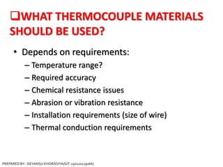 WHAT THERMOCOUPLE MATERIALS
SHOULD BE USED?
• Depends on requirements:
– Temperature range?
– Required accuracy
– Chemical resistance issues
– Abrasion or vibration resistance
– Installation requirements (size of wire)
– Thermal conduction requirements
PREPARED BY : DEVANSU KHORASIYA(GIT-150120119066)
 