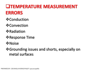 TEMPERATURE MEASUREMENT
ERRORS
Conduction
Convection
Radiation
Response Time
Noise
Grounding issues and shorts, especially on
metal surfaces
PREPARED BY : DEVANSU KHORASIYA(GIT-150120119066)
 