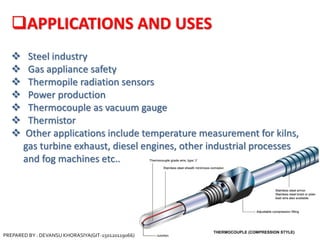 APPLICATIONS AND USES
 Steel industry
 Gas appliance safety
 Thermopile radiation sensors
 Power production
 Thermocouple as vacuum gauge
 Thermistor
 Other applications include temperature measurement for kilns,
gas turbine exhaust, diesel engines, other industrial processes
and fog machines etc..
PREPARED BY : DEVANSU KHORASIYA(GIT-150120119066)
 