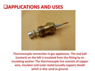 Thermocouple connection in gas appliances. The end ball
(contact) on the left is insulated from the fitting by an
insulating washer. The thermocouple line consists of copper
wire, insulator and outer metal (usually copper) sheath
which is also used as ground.
APPLICATIONS AND USES
 