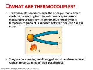 WHAT ARE THERMOCOUPLES?
• Thermocouples operate under the principle that a circuit
made by connecting two dissimilar metals produces a
measurable voltage (emf-electromotive force) when a
temperature gradient is imposed between one end and the
other.
• They are inexpensive, small, rugged and accurate when used
with an understanding of their peculiarities.
PREPARED BY : DEVANSU KHORASIYA(GIT-150120119066)
 