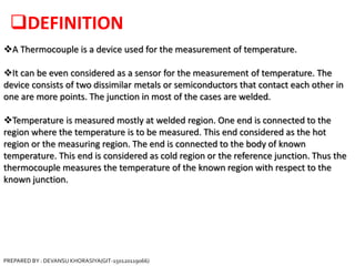 DEFINITION
A Thermocouple is a device used for the measurement of temperature.
It can be even considered as a sensor for the measurement of temperature. The
device consists of two dissimilar metals or semiconductors that contact each other in
one are more points. The junction in most of the cases are welded.
Temperature is measured mostly at welded region. One end is connected to the
region where the temperature is to be measured. This end considered as the hot
region or the measuring region. The end is connected to the body of known
temperature. This end is considered as cold region or the reference junction. Thus the
thermocouple measures the temperature of the known region with respect to the
known junction.
PREPARED BY : DEVANSU KHORASIYA(GIT-150120119066)
 