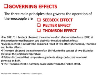 GOVERNING EFFECTS
The three main principles that governs the operation of
thermocouple are  SEEBECK EFFECT
 PELTIER EFFECT
 THOMSON EFFECT
In, 1821 T. J. Seebeck observed the existence of an electromotive force (EMF) at
the junction formed between two dissimilar metals (Seebeck effect).
Seebeck effect is actually the combined result of two other phenomena, Thomson
and Peltier effects.
Thomson observed the existence of an EMF due to the contact of two dissimilar
metals at the junction temperature.
Peltier discovered that temperature gradients along conductors in a circuit
generate an EMF.
The Thomson effect is normally much smaller than the Peltier effect.
PREPARED BY : DEVANSU KHORASIYA(GIT-150120119066)
 