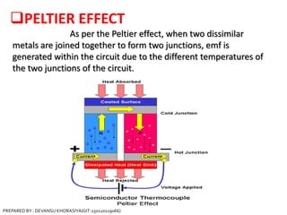 PELTIER EFFECT
As per the Peltier effect, when two dissimilar
metals are joined together to form two junctions, emf is
generated within the circuit due to the different temperatures of
the two junctions of the circuit.
PREPARED BY : DEVANSU KHORASIYA(GIT-150120119066)
 