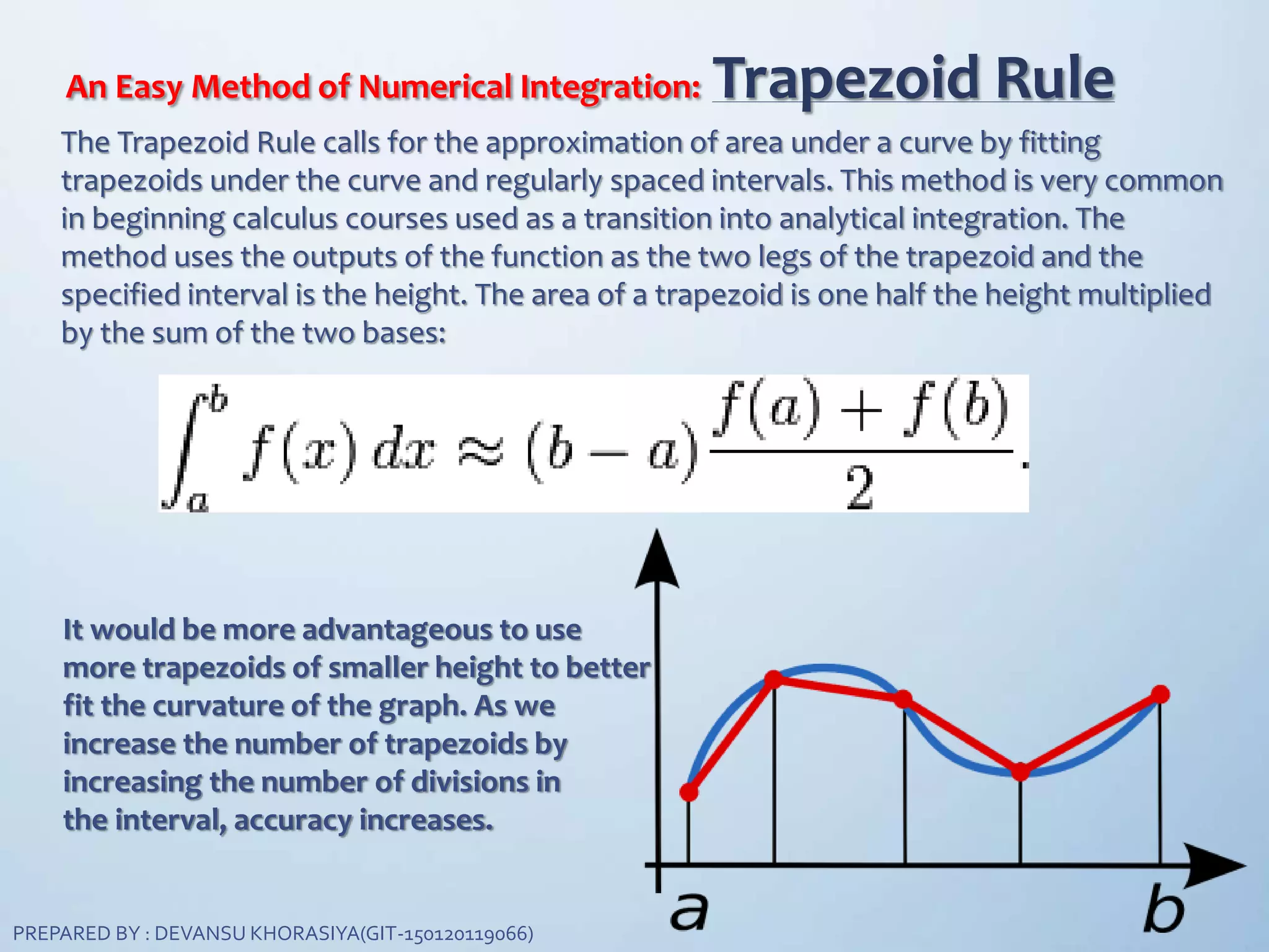 An Easy Method of Numerical Integration: Trapezoid Rule
The Trapezoid Rule calls for the approximation of area under a curve by fitting
trapezoids under the curve and regularly spaced intervals. This method is very common
in beginning calculus courses used as a transition into analytical integration. The
method uses the outputs of the function as the two legs of the trapezoid and the
specified interval is the height. The area of a trapezoid is one half the height multiplied
by the sum of the two bases:
It would be more advantageous to use
more trapezoids of smaller height to better
fit the curvature of the graph. As we
increase the number of trapezoids by
increasing the number of divisions in
the interval, accuracy increases.
PREPARED BY : DEVANSU KHORASIYA(GIT-150120119066)
 