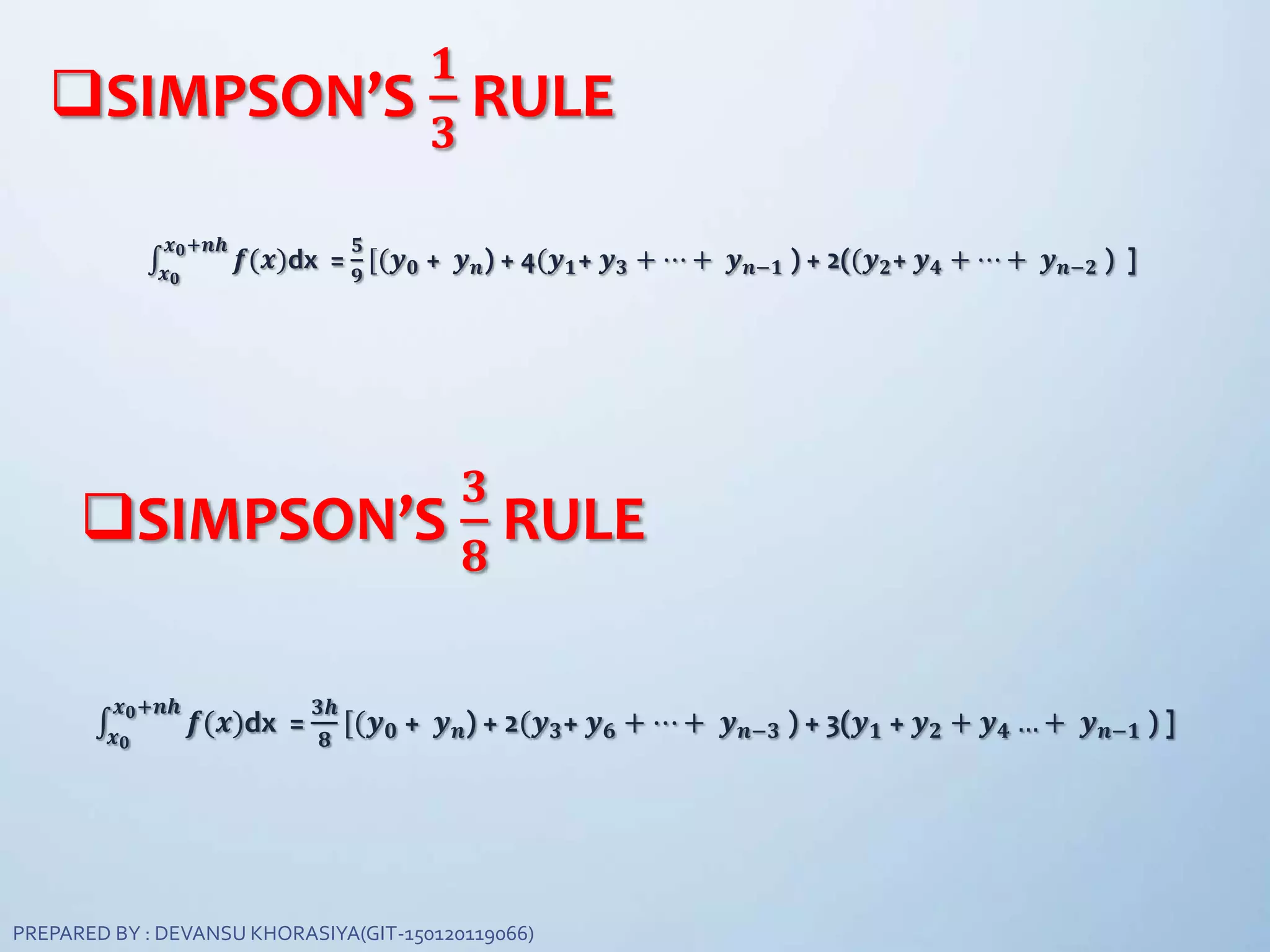SIMPSON’S
𝟏
𝟑
RULE
𝒙 𝟎
𝒙 𝟎+𝒏𝒉
𝒇(𝒙)dx =
𝟓
𝟗
[(𝒚 𝟎 + 𝒚 𝒏) + 4(𝒚 𝟏+ 𝒚 𝟑 + ⋯ + 𝒚 𝒏−𝟏 ) + 2((𝒚 𝟐+ 𝒚 𝟒 + ⋯ + 𝒚 𝒏−𝟐 ) ]
SIMPSON’S
𝟑
𝟖
RULE
𝒙 𝟎
𝒙 𝟎+𝒏𝒉
𝒇(𝒙)dx =
𝟑𝒉
𝟖
[(𝒚 𝟎 + 𝒚 𝒏) + 2(𝒚 𝟑+ 𝒚 𝟔 + ⋯ + 𝒚 𝒏−𝟑 ) + 3(𝒚 𝟏 + 𝒚 𝟐 + 𝒚 𝟒 … + 𝒚 𝒏−𝟏 ) ]
PREPARED BY : DEVANSU KHORASIYA(GIT-150120119066)
 