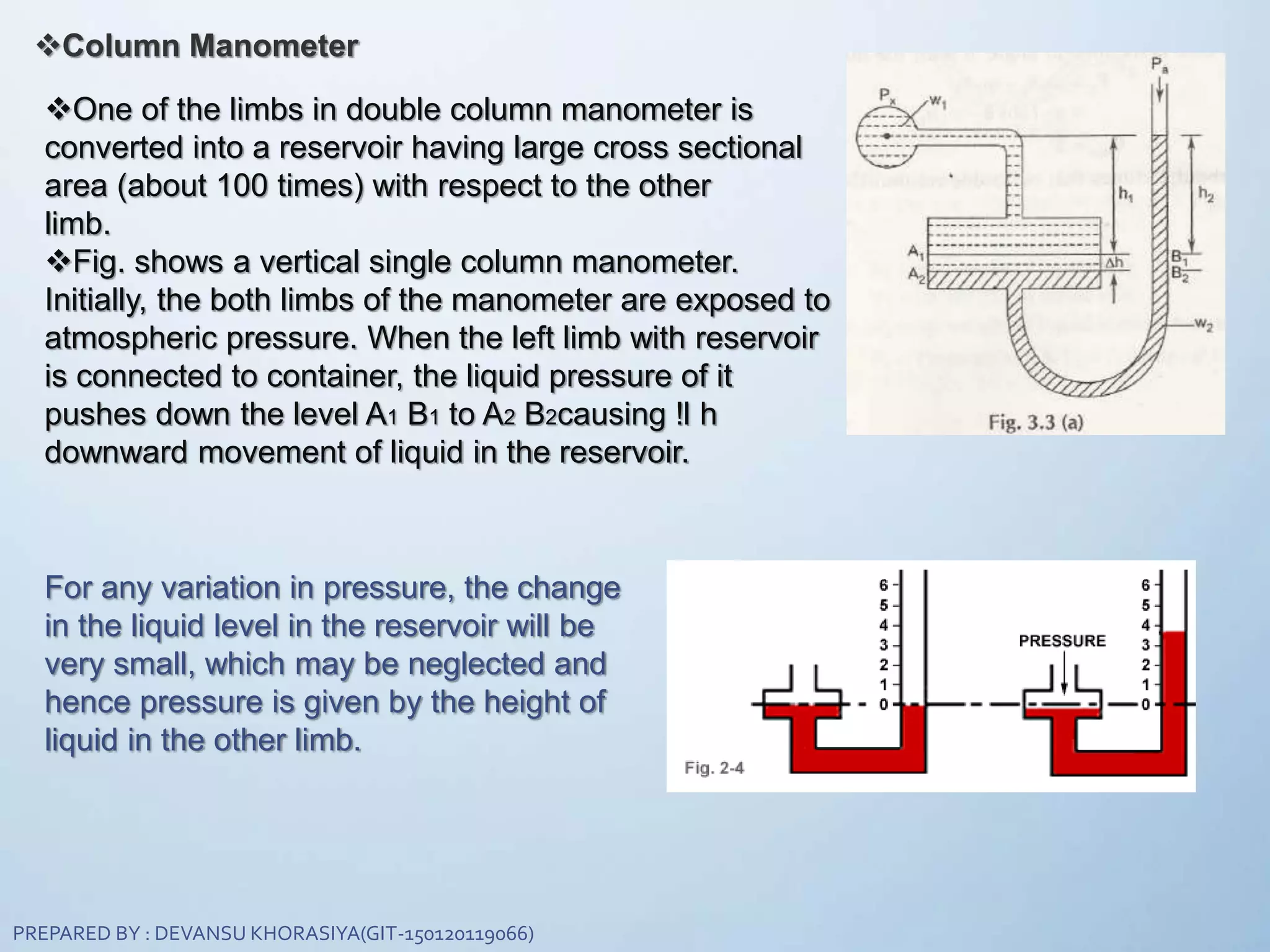 Column Manometer
One of the limbs in double column manometer is
converted into a reservoir having large cross sectional
area (about 100 times) with respect to the other
limb.
Fig. shows a vertical single column manometer.
Initially, the both limbs of the manometer are exposed to
atmospheric pressure. When the left limb with reservoir
is connected to container, the liquid pressure of it
pushes down the level A1 B1 to A2 B2causing !l h
downward movement of liquid in the reservoir.
For any variation in pressure, the change
in the liquid level in the reservoir will be
very small, which may be neglected and
hence pressure is given by the height of
liquid in the other limb.
PREPARED BY : DEVANSU KHORASIYA(GIT-150120119066)
 