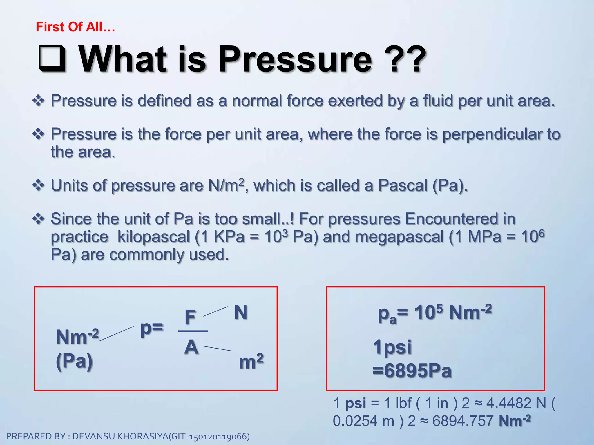 First Of All…
 What is Pressure ??
 Pressure is defined as a normal force exerted by a fluid per unit area.
 Pressure is the force per unit area, where the force is perpendicular to
the area.
 Units of pressure are N/m2, which is called a Pascal (Pa).
 Since the unit of Pa is too small..! For pressures Encountered in
practice kilopascal (1 KPa = 103 Pa) and megapascal (1 MPa = 106
Pa) are commonly used.
p=
A
m2
Nm-2
(Pa)
NF pa= 105 Nm-2
1psi
=6895Pa
1 psi = 1 lbf ( 1 in ) 2 ≈ 4.4482 N (
0.0254 m ) 2 ≈ 6894.757 Nm-2
PREPARED BY : DEVANSU KHORASIYA(GIT-150120119066)
 