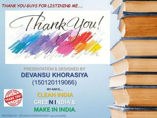 THANK YOU GUYS FOR LISTINING ME……
PRESENTATION & DESIGNED BY
DEVANSU KHORASIYA
(150120119066)
MYAIM IS….
CLEAN INDIA
GREEN INDIA &
MAKE IN INDIA.
PREPARED BY : DEVANSU KHORASIYA(GIT-150120119066)
 
