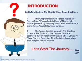 INTRODUCTION
So, Before Starting The Chapter Clear Some Doubts….
 This Chapter Deals With Forces Applied By
Fluid at Rest. When A Certain Mass of Fluid is held in
static Equilibrium by confining Within Solid Boundaries, it
exerts forces Against Boundary surfaces.
 The Forces Exerted always in The Direction
normal to The Surface in The Contact. This is So
because a fluid at Rest Cannot Sustain Shear Stress. No
Shear Force is Present as Fluid Particles do not Move
With Respect To One Another.
Let’s Start The Journey…
PREPARED BY : DEVANSU KHORASIYA(GIT-150120119066)
 