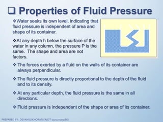  Properties of Fluid Pressure
Water seeks its own level, indicating that
fluid pressure is independent of area and
shape of its container.
At any depth h below the surface of the
water in any column, the pressure P is the
same. The shape and area are not
factors.
 The forces exerted by a fluid on the walls of its container are
always perpendicular.
 The fluid pressure is directly proportional to the depth of the fluid
and to its density.
 At any particular depth, the fluid pressure is the same in all
directions.
 Fluid pressure is independent of the shape or area of its container.
PREPARED BY : DEVANSU KHORASIYA(GIT-150120119066)
 
