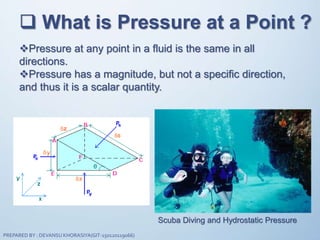  What is Pressure at a Point ?
Pressure at any point in a fluid is the same in all
directions.
Pressure has a magnitude, but not a specific direction,
and thus it is a scalar quantity.
Scuba Diving and Hydrostatic Pressure
PREPARED BY : DEVANSU KHORASIYA(GIT-150120119066)
 