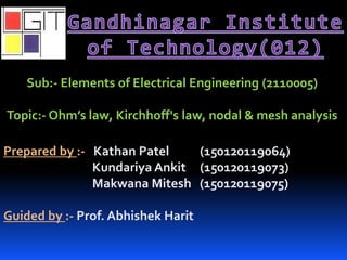 Sub:- Elements of Electrical Engineering (2110005)
Topic:- Ohm’s law, Kirchhoff's law, nodal & mesh analysis
Prepared by :- Kathan Patel (150120119064)
Kundariya Ankit (150120119073)
Makwana Mitesh (150120119075)
Guided by :- Prof. Abhishek Harit
 