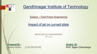 Gandhinagar Institute of Technology
Subject :- Fluid Power Engineering
MECHANICAL ENGINEERING
5th - C-2
Impact of jet on curved plate
Prepared By –
Rathod Mehul [150120119159]
Guided By :
Prof. Sajan Chaurasiya
 