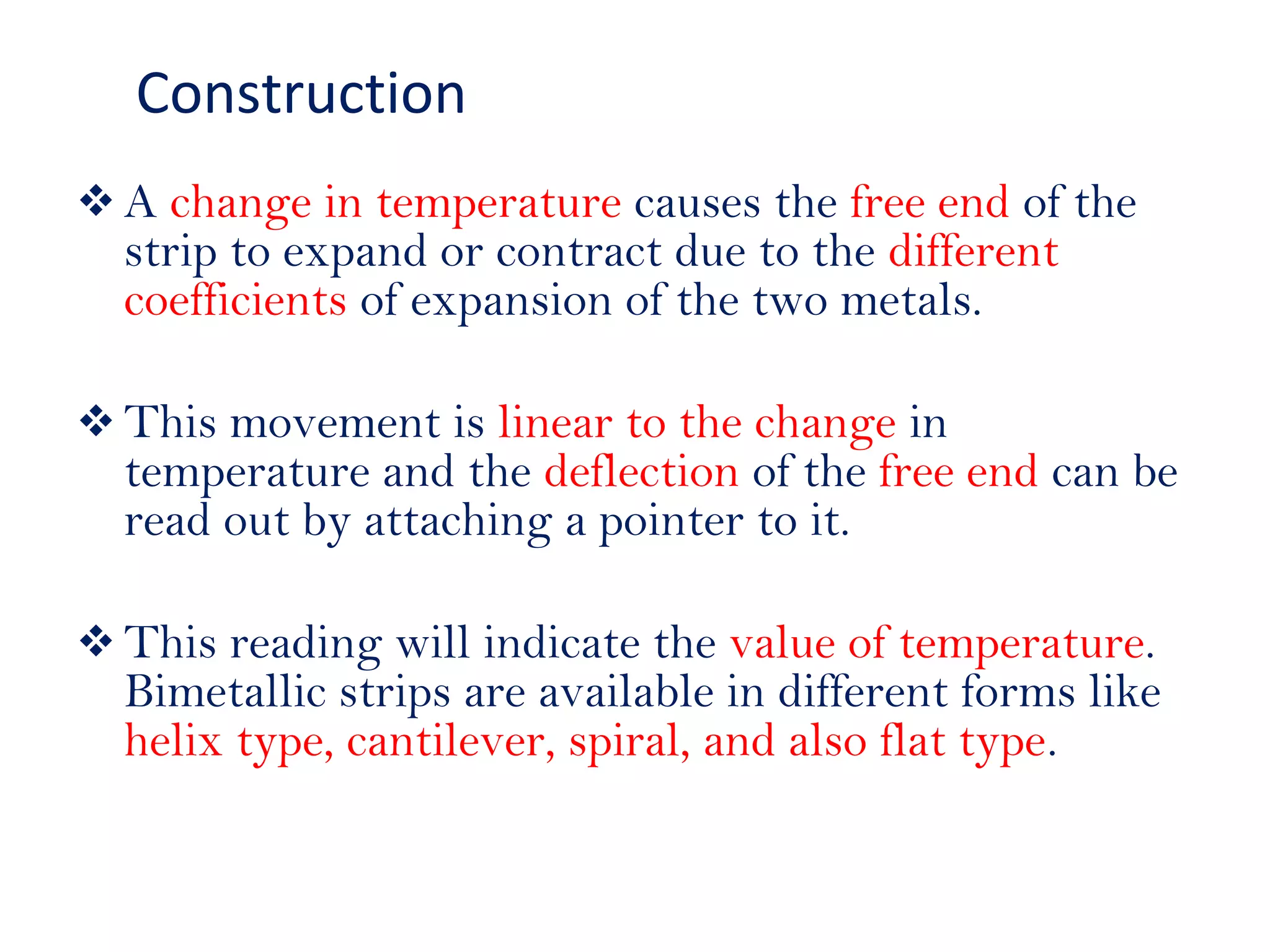  A change in temperature causes the free end of the
strip to expand or contract due to the different
coefficients of expansion of the two metals.
 This movement is linear to the change in
temperature and the deflection of the free end can be
read out by attaching a pointer to it.
 This reading will indicate the value of temperature.
Bimetallic strips are available in different forms like
helix type, cantilever, spiral, and also flat type.
Construction
 