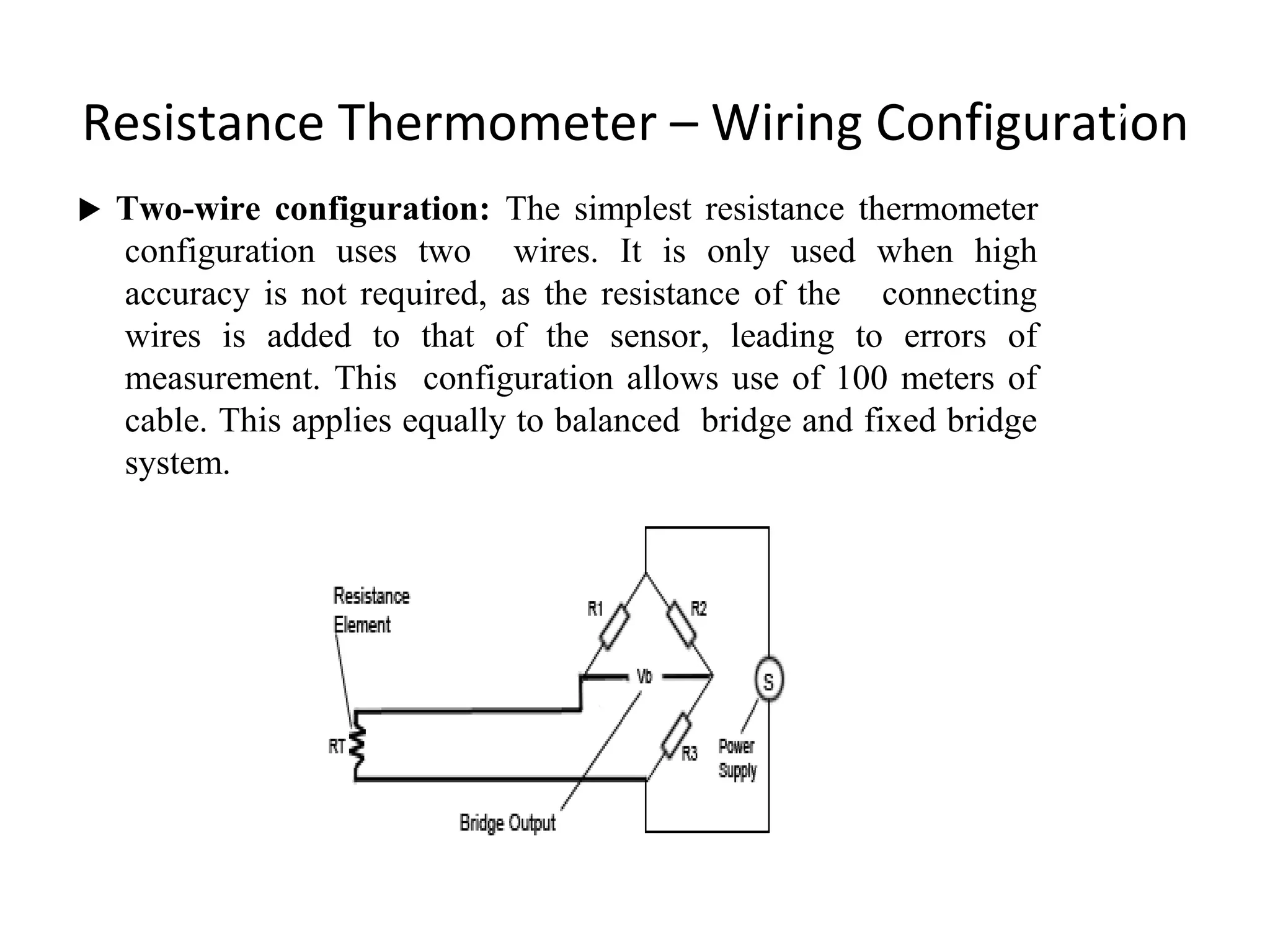 Resistance Thermometer – Wiring Configuration
 Two-wire configuration: The simplest resistance thermometer
configuration uses two wires. It is only used when high
accuracy is not required, as the resistance of the connecting
wires is added to that of the sensor, leading to errors of
measurement. This configuration allows use of 100 meters of
cable. This applies equally to balanced bridge and fixed bridge
system.
7
 
