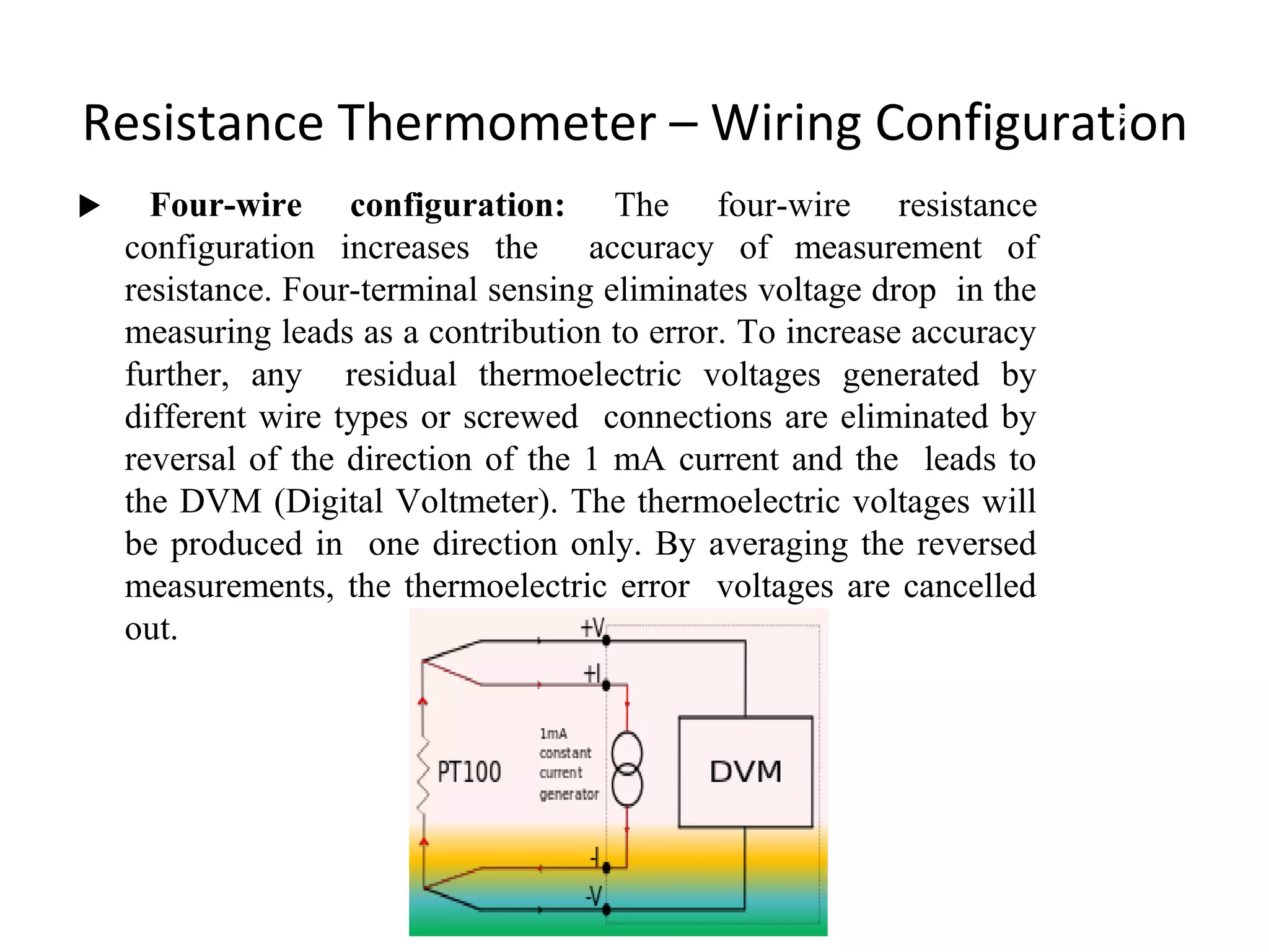 Resistance Thermometer – Wiring Configuration
 Four-wire configuration: The four-wire resistance
configuration increases the accuracy of measurement of
resistance. Four-terminal sensing eliminates voltage drop in the
measuring leads as a contribution to error. To increase accuracy
further, any residual thermoelectric voltages generated by
different wire types or screwed connections are eliminated by
reversal of the direction of the 1 mA current and the leads to
the DVM (Digital Voltmeter). The thermoelectric voltages will
be produced in one direction only. By averaging the reversed
measurements, the thermoelectric error voltages are cancelled
out.
9
 