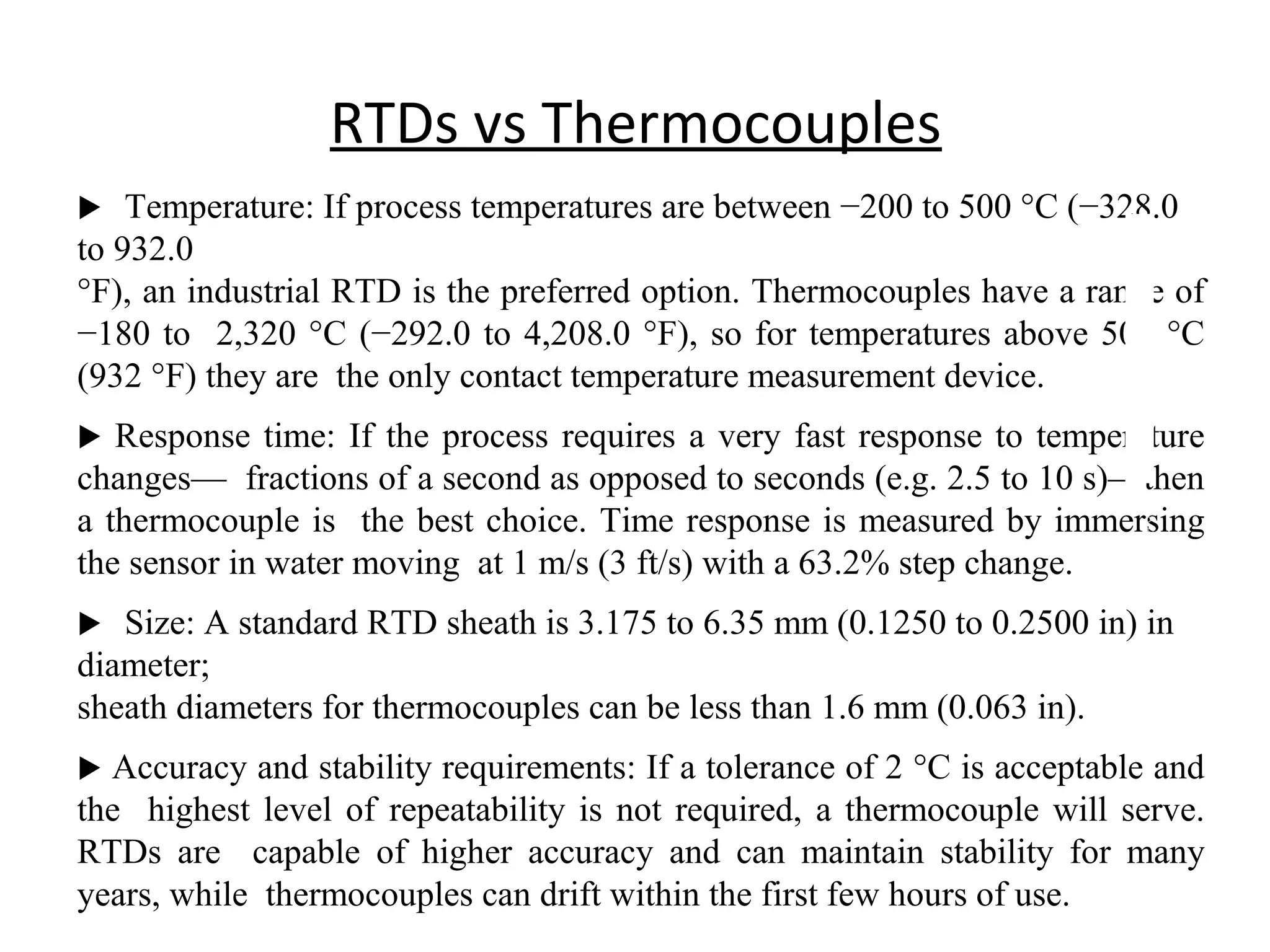 RTDs vs Thermocouples
 Temperature: If process temperatures are between −200 to 500 °C (−328.0
to 932.0
°F), an industrial RTD is the preferred option. Thermocouples have a range of
−180 to 2,320 °C (−292.0 to 4,208.0 °F), so for temperatures above 500 °C
(932 °F) they are the only contact temperature measurement device.
 Response time: If the process requires a very fast response to temperature
changes— fractions of a second as opposed to seconds (e.g. 2.5 to 10 s)—then
a thermocouple is the best choice. Time response is measured by immersing
the sensor in water moving at 1 m/s (3 ft/s) with a 63.2% step change.
 Size: A standard RTD sheath is 3.175 to 6.35 mm (0.1250 to 0.2500 in) in
diameter;
sheath diameters for thermocouples can be less than 1.6 mm (0.063 in).
 Accuracy and stability requirements: If a tolerance of 2 °C is acceptable and
the highest level of repeatability is not required, a thermocouple will serve.
RTDs are capable of higher accuracy and can maintain stability for many
years, while thermocouples can drift within the first few hours of use.
1
6
 