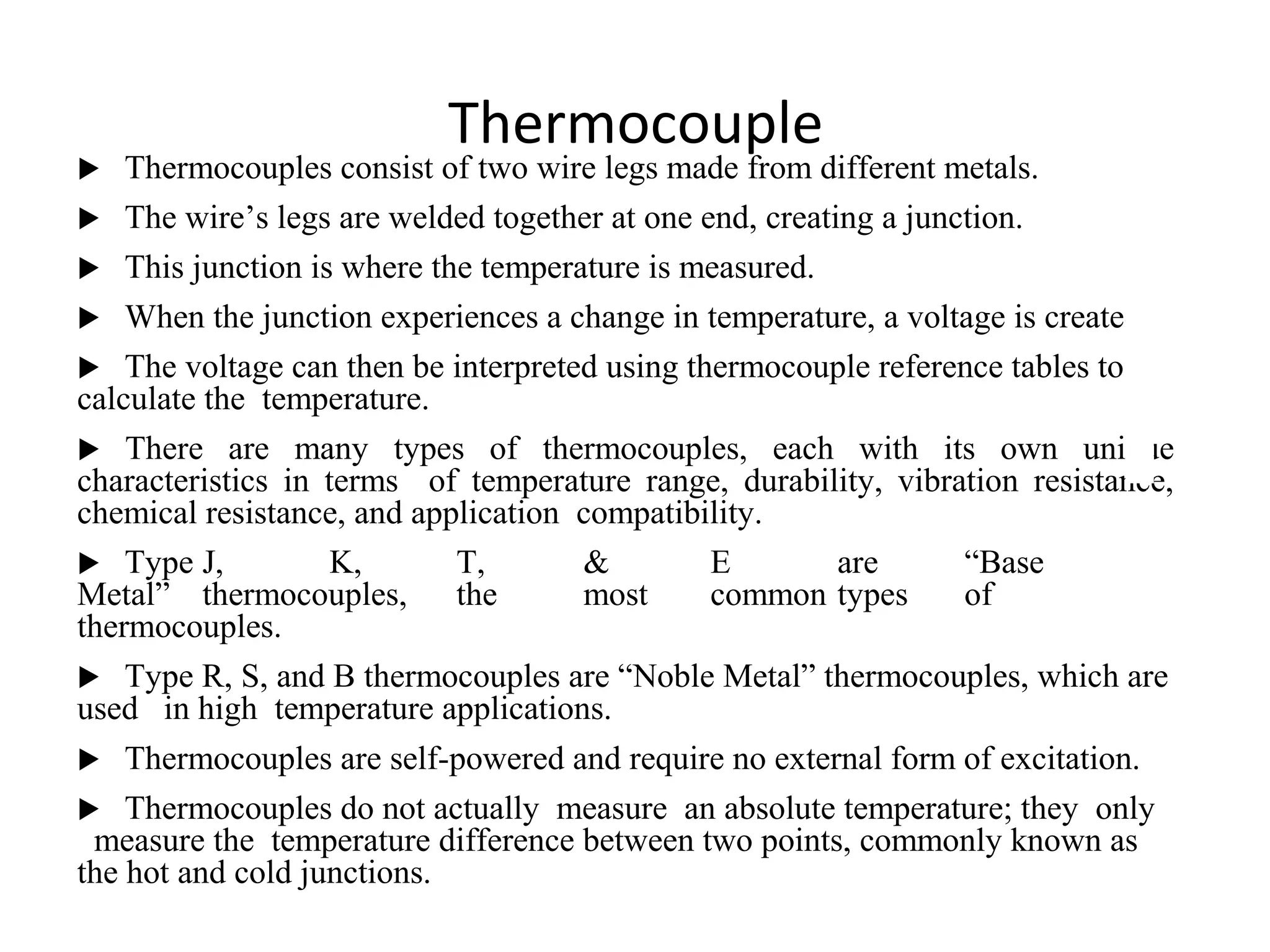 Thermocouple
 Thermocouples consist of two wire legs made from different metals.
 The wire’s legs are welded together at one end, creating a junction.
 This junction is where the temperature is measured.
 When the junction experiences a change in temperature, a voltage is created.
 The voltage can then be interpreted using thermocouple reference tables to
calculate the temperature.
 There are many types of thermocouples, each with its own unique
characteristics in terms of temperature range, durability, vibration resistance,
chemical resistance, and application compatibility.
 Type J, K, T, & E are “Base
Metal” thermocouples, the most common types of
thermocouples.
 Type R, S, and B thermocouples are “Noble Metal” thermocouples, which are
used in high temperature applications.
 Thermocouples are self-powered and require no external form of excitation.
 Thermocouples do not actually measure an absolute temperature; they only
measure the temperature difference between two points, commonly known as
the hot and cold junctions.
1
7
 