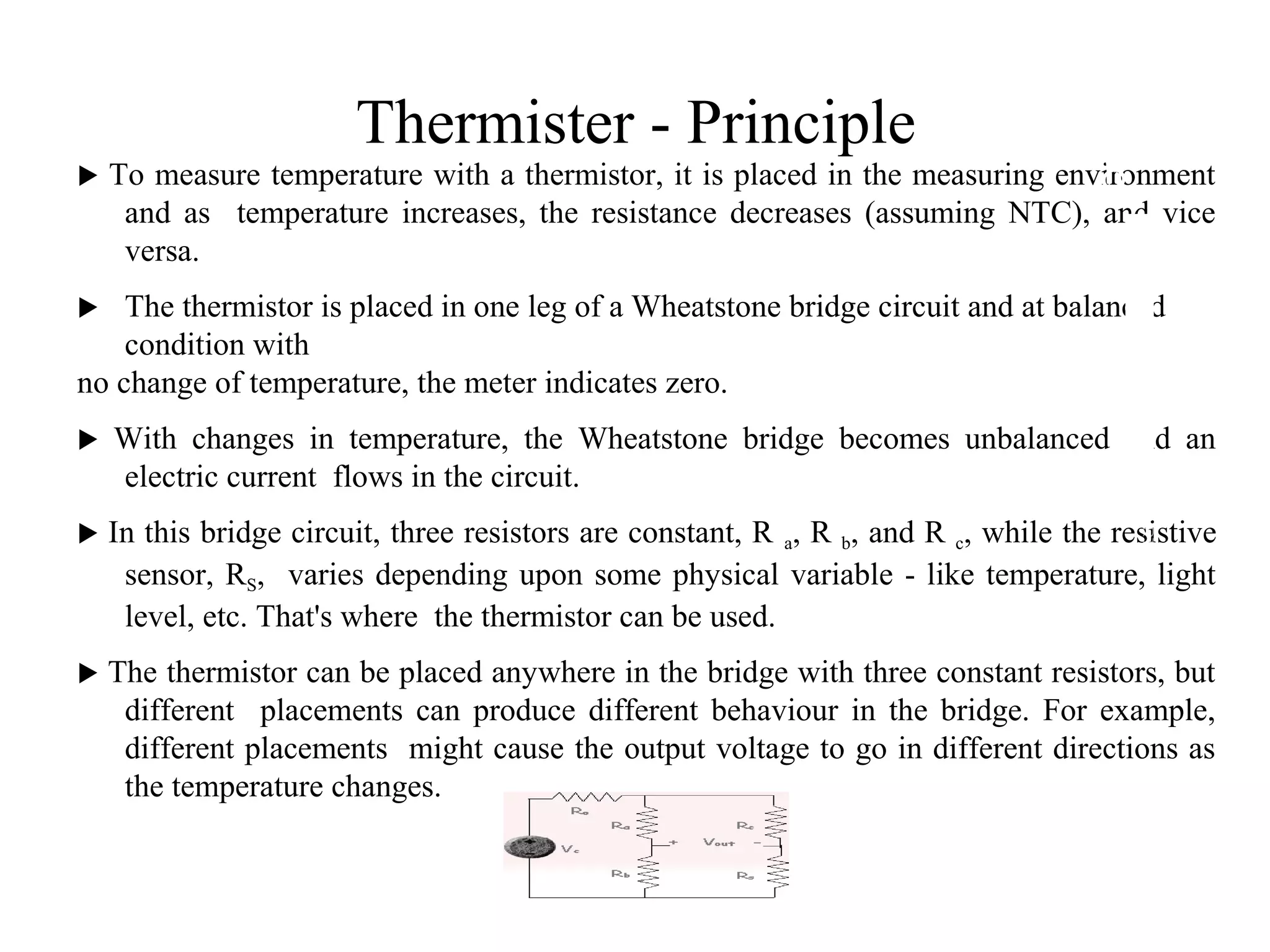 Thermister - Principle
 To measure temperature with a thermistor, it is placed in the measuring environment
and as temperature increases, the resistance decreases (assuming NTC), and vice
versa.
 The thermistor is placed in one leg of a Wheatstone bridge circuit and at balanced
condition with
no change of temperature, the meter indicates zero.
 With changes in temperature, the Wheatstone bridge becomes unbalanced and an
electric current flows in the circuit.
 In this bridge circuit, three resistors are constant, R a, R b, and R c, while the resistive
sensor, RS, varies depending upon some physical variable - like temperature, light
level, etc. That's where the thermistor can be used.
 The thermistor can be placed anywhere in the bridge with three constant resistors, but
different placements can produce different behaviour in the bridge. For example,
different placements might cause the output voltage to go in different directions as
the temperature changes.
2
8
 