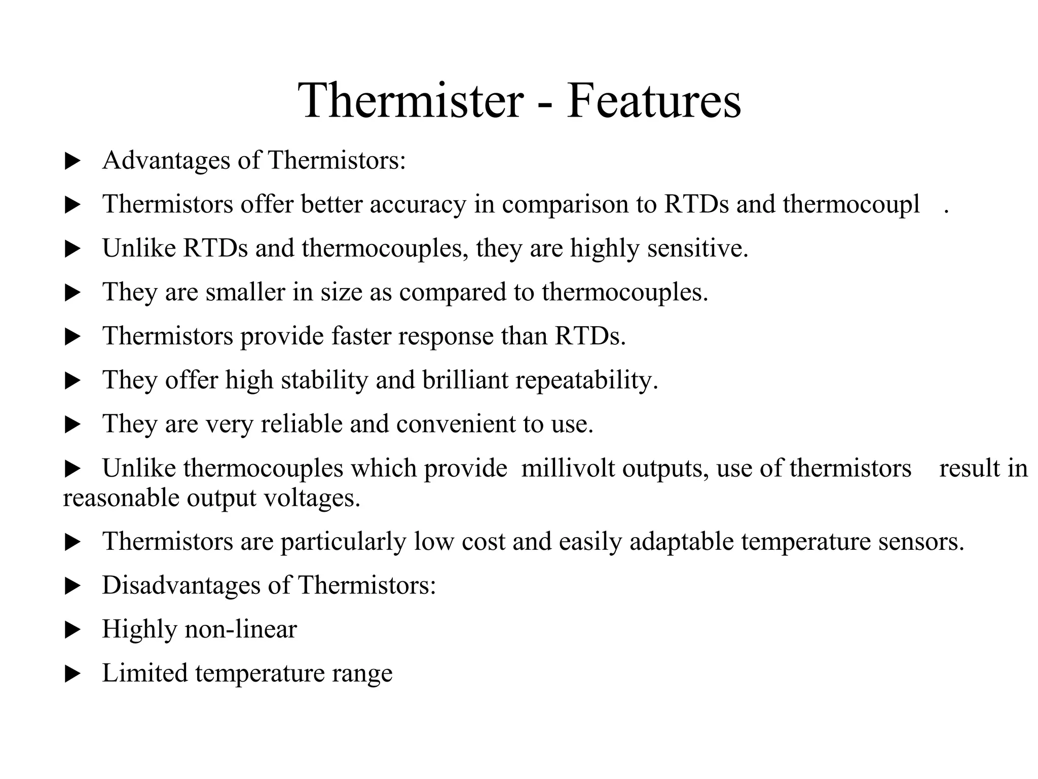 Thermister - Features
 Advantages of Thermistors:
 Thermistors offer better accuracy in comparison to RTDs and thermocouples.
 Unlike RTDs and thermocouples, they are highly sensitive.
 They are smaller in size as compared to thermocouples.
 Thermistors provide faster response than RTDs.
 They offer high stability and brilliant repeatability.
 They are very reliable and convenient to use.
 Unlike thermocouples which provide millivolt outputs, use of thermistors result in
reasonable output voltages.
 Thermistors are particularly low cost and easily adaptable temperature sensors.
 Disadvantages of Thermistors:
 Highly non-linear
 Limited temperature range
3
0
 