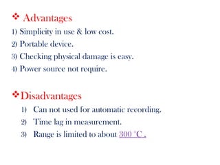  Advantages
1) Simplicity in use & low cost.
2) Portable device.
3) Checking physical damage is easy.
4) Power source not require.
Disadvantages
1) Can not used for automatic recording.
2) Time lag in measurement.
3) Range is limited to about 300 °C .
 