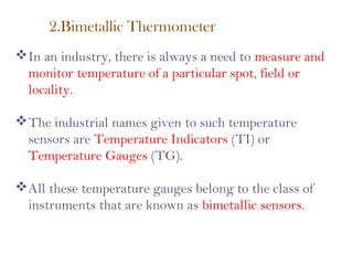 2.Bimetallic Thermometer
In an industry, there is always a need to measure and
monitor temperature of a particular spot, field or
locality.
The industrial names given to such temperature
sensors are Temperature Indicators (TI) or
Temperature Gauges (TG).
All these temperature gauges belong to the class of
instruments that are known as bimetallic sensors.
 