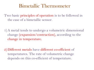 Bimetallic Thermometer
Two basic principles of operation is to be followed in
the case of a bimetallic sensor.
1) A metal tends to undergo a volumetric dimensional
change (expansion/contraction), according to the
change in temperature.
2) Different metals have different co-efficient of
temperatures. The rate of volumetric change
depends on this co-efficient of temperature.
 