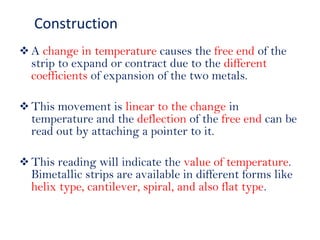  A change in temperature causes the free end of the
strip to expand or contract due to the different
coefficients of expansion of the two metals.
 This movement is linear to the change in
temperature and the deflection of the free end can be
read out by attaching a pointer to it.
 This reading will indicate the value of temperature.
Bimetallic strips are available in different forms like
helix type, cantilever, spiral, and also flat type.
Construction
 