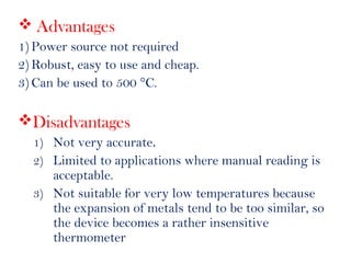  Advantages
1) Power source not required
2) Robust, easy to use and cheap.
3) Can be used to 500 °C.
Disadvantages
1) Not very accurate.
2) Limited to applications where manual reading is
acceptable.
3) Not suitable for very low temperatures because
the expansion of metals tend to be too similar, so
the device becomes a rather insensitive
thermometer
 