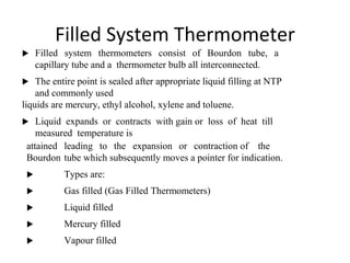 Filled System Thermometer
 Filled system thermometers consist of Bourdon tube, a
capillary tube and a thermometer bulb all interconnected.
 The entire point is sealed after appropriate liquid filling at NTP
and commonly used
liquids are mercury, ethyl alcohol, xylene and toluene.
 Liquid expands or contracts with gain or loss of heat till
measured temperature is
attained leading to the expansion or contraction of the
Bourdon tube which subsequently moves a pointer for indication.
 Types are:
 Gas filled (Gas Filled Thermometers)
 Liquid filled
 Mercury filled
 Vapour filled
2
8
 
