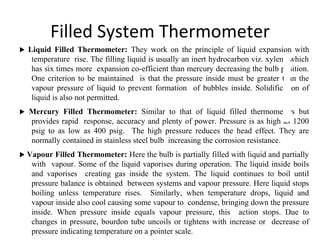 Filled System Thermometer
 Liquid Filled Thermometer: They work on the principle of liquid expansion with
temperature rise. The filling liquid is usually an inert hydrocarbon viz. xylene which
has six times more expansion co-efficient than mercury decreasing the bulb position.
One criterion to be maintained is that the pressure inside must be greater than the
vapour pressure of liquid to prevent formation of bubbles inside. Solidification of
liquid is also not permitted.
 Mercury Filled Thermometer: Similar to that of liquid filled thermometers but
provides rapid response, accuracy and plenty of power. Pressure is as high as 1200
psig to as low as 400 psig. The high pressure reduces the head effect. They are
normally contained in stainless steel bulb increasing the corrosion resistance.
 Vapour Filled Thermometer: Here the bulb is partially filled with liquid and partially
with vapour. Some of the liquid vaporises during operation. The liquid inside boils
and vaporises creating gas inside the system. The liquid continues to boil until
pressure balance is obtained between systems and vapour pressure. Here liquid stops
boiling unless temperature rises. Similarly, when temperature drops, liquid and
vapour inside also cool causing some vapour to condense, bringing down the pressure
inside. When pressure inside equals vapour pressure, this action stops. Due to
changes in pressure, bourdon tube uncoils or tightens with increase or decrease of
pressure indicating temperature on a pointer scale.
2
9
 