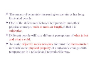  The means of accurately measuring temperatures has long
fascinated people.
 One of the differences between temperature and other
physical concepts, such as mass or length, is that it is
subjective.
 Different people will have different perceptions of what is hot
and what is cold.
 To make objective measurements, we must use thermometer
in which some physical property of a substance changes with
temperature in a reliable and reproducible way.
 